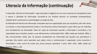 Copyright © Wondershare Software
Literacia da Informação (continuação)
A expressão “literacia da informação” surge associada à exigência de um novo conjunto de competências para
o acesso e utilização da informação, tornando-se um atributo decisivo na sociedade contemporânea,
indispensável à autonomia na aprendizagem ao longo da vida.
As definições de literacia de informação, avançadas quer por organizações quer por estudiosos, têm sido várias;
no entanto, a mais frequentemente citada é a da American Library Association a qual refere que um indivíduo
com competências de informação "deve ser capaz de reconhecer quando a informação é necessária, e ter
capacidades para a localizar, avaliar e usar efetivamente a informação”(ALA, 1989, citado por Dudziak, 2003, p.
26). Acrescentando, ainda, que “as pessoas competentes em informação são aquelas que aprenderam a
aprender. Elas sabem como aprender, pois sabem como o conhecimento é organizado, como encontrar a
informação e como usá-la de modo que outras pessoas aprendam a partir dela” (ALA, 1989, citado por
Dudziak, 2003, p. 26).
 