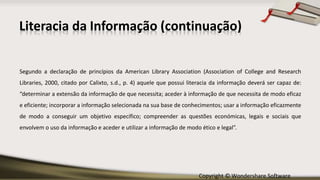 Copyright © Wondershare Software
Literacia da Informação (continuação)
Segundo a declaração de princípios da American Library Association (Association of College and Research
Libraries, 2000, citado por Calixto, s.d., p. 4) aquele que possui literacia da informação deverá ser capaz de:
“determinar a extensão da informação de que necessita; aceder à informação de que necessita de modo eficaz
e eficiente; incorporar a informação selecionada na sua base de conhecimentos; usar a informação eficazmente
de modo a conseguir um objetivo específico; compreender as questões económicas, legais e sociais que
envolvem o uso da informação e aceder e utilizar a informação de modo ético e legal”.
 