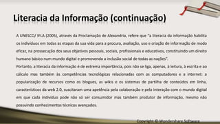 Copyright © Wondershare Software
Literacia da Informação (continuação)
A UNESCO/ IFLA (2005), através da Proclamação de Alexandria, refere que “a literacia da informação habilita
os indivíduos em todas as etapas da sua vida para a procura, avaliação, uso e criação de informação de modo
eficaz, na prossecução dos seus objetivos pessoais, sociais, profissionais e educativos, constituindo um direito
humano básico num mundo digital e promovendo a inclusão social de todas as nações”.
Portanto, a literacia da informação é de extrema importância, pois não se liga, apenas, à leitura, à escrita e ao
cálculo mas também às competências tecnológicas relacionadas com os computadores e a internet: a
popularização de recursos como os blogues, as wikis e os sistemas de partilha de conteúdos em linha,
característicos da web 2.0, suscitaram uma apetência pela colaboração e pela interação com o mundo digital
em que cada indivíduo pode não só ser consumidor mas também produtor de informação, mesmo não
possuindo conhecimentos técnicos avançados.
 