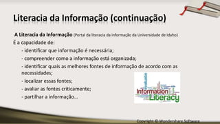 Copyright © Wondershare Software
Literacia da Informação (continuação)
A Literacia da Informação (Portal da literacia da informação da Universidade de Idaho)
É a capacidade de:
- identificar que informação é necessária;
- compreender como a informação está organizada;
- identificar quais as melhores fontes de informação de acordo com as
necessidades;
- localizar essas fontes;
- avaliar as fontes criticamente;
- partilhar a informação…
 