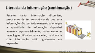 Copyright © Wondershare Software
Literacia da Informação (continuação)
Perante tanta informação disponível,
precisamos de ter consciência de que essa
informação não tem toda o mesmo valor e que
a quantidade de informação disponível
aumenta exponencialmente, assim como as
tecnologias utilizadas para aceder, manipular e
criar informação estão igualmente em
expansão.
 