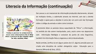 Copyright © Wondershare Software
Fonte:http://zip.net/bfm9hN
Literacia da Informação (continuação)
Dar acesso a um manancial de informação produzido diariamente, através
de múltiplas fontes, e sobretudo através da internet, sem dar a devida
formação e apoio para a abordar é como dar um carro sem dar formação
sobre o código da estrada e sobre como conduzir.
É premente dotar as pessoas dessa capacidade de “filtrar” a informação,
no sentido de não serem manipuladas, pois, assim como nos deparamos
com informação fidedigna e acessível do ponto de vista linguístico,
também há informação falsa e enganosa e até já desatualizada.
Neste sentido, verifica-se em alguns países da U.E. alguma pressão para ser
criada uma disciplina de caráter obrigatório sobre Educação para a
literacia (Miranda & Silva, 2011).
 