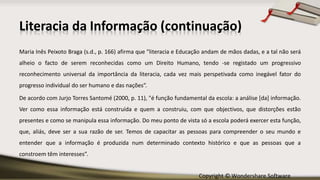 Copyright © Wondershare Software
Literacia da Informação (continuação)
Maria Inês Peixoto Braga (s.d., p. 166) afirma que "literacia e Educação andam de mãos dadas, e a tal não será
alheio o facto de serem reconhecidas como um Direito Humano, tendo -se registado um progressivo
reconhecimento universal da importância da literacia, cada vez mais perspetivada como inegável fator do
progresso individual do ser humano e das nações“.
De acordo com Jurjo Torres Santomé (2000, p. 11), "é função fundamental da escola: a análise [da] informação.
Ver como essa informação está construída e quem a construiu, com que objectivos, que distorções estão
presentes e como se manipula essa informação. Do meu ponto de vista só a escola poderá exercer esta função,
que, aliás, deve ser a sua razão de ser. Temos de capacitar as pessoas para compreender o seu mundo e
entender que a informação é produzida num determinado contexto histórico e que as pessoas que a
constroem têm interesses”.
 