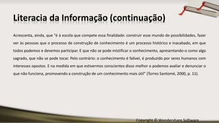 Copyright © Wondershare Software
Literacia da Informação (continuação)
Acrescenta, ainda, que “é à escola que compete essa finalidade: construir esse mundo de possibilidades, fazer
ver às pessoas que o processo de construção de conhecimento é um processo histórico e inacabado, em que
todos podemos e devemos participar. E que não se pode mistificar o conhecimento, apresentando-o como algo
sagrado, que não se pode tocar. Pelo contrário: o conhecimento é falível, é produzido por seres humanos com
interesses opostos. E na medida em que estivermos conscientes disso melhor o podemos avaliar e denunciar o
que não funciona, promovendo a construção de um conhecimento mais útil” (Torres Santomé, 2000, p. 11).
 