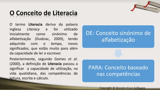 Copyright © Wondershare Software
O Conceito de Literacia
O termo Literacia deriva da palavra
inglesa Literacy e foi utilizado
inicialmente como sinónimo de
alfabetização (Dudziac, 2009), tendo
adquirido com o tempo, novos
significados, que estão muito para além
da capacidade de ler e escrever.
Posteriormente, segundo Gomes et al.
(2000), a definição de Literacia passou a
significar a capacidade de utilização, na
vida quotidiana, das competências de
leitura, escrita e cálculo.
DE: Conceito sinónimo de
alfabetização
PARA: Conceito baseado
nas competências
 