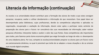 Copyright © Wondershare Software
Literacia da Informação (continuação)
As escolas e as universidades devem contribuir para a formação dos alunos de modo a que estes consigam
pesquisar, recuperar, avaliar e utilizar devidamente a informação de que necessitam. Esse papel deve ser
desempenhado pelas bibliotecas, cujos profissionais, devido às competências adquiridas e aplicadas na
organização, recuperação e avaliação da informação, devem estar aptos a participar nesta vertente da
preparação dos alunos para o futuro: ter consciência das suas necessidades de informação; saber realizar
pesquisas eficientes; interpretar dados e avaliar o valor das suas fontes. Estas competências são importantes
para todos, pois fazemos parte duma economia global que exige formação ao longo da vida e o desempenho
de uma cidadania plena. Por isso, compete às escolas/universidades preparar os alunos para um futuro numa
era extremamente dinâmica, na qual é previsível que terão de se adaptar a novas situações e de se orientar
num mundo digital complexo.
 