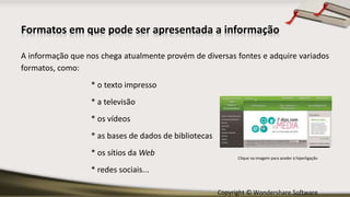 Copyright © Wondershare Software
Formatos em que pode ser apresentada a informação
A informação que nos chega atualmente provém de diversas fontes e adquire variados
formatos, como:
* o texto impresso
* a televisão
* os vídeos
* as bases de dados de bibliotecas
* os sítios da Web
* redes sociais...
Clique na imagem para aceder à hiperligação
 
