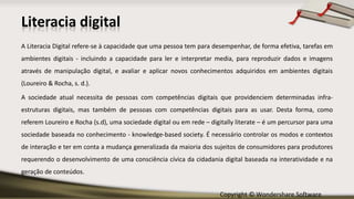 Copyright © Wondershare Software
Literacia digital
A Literacia Digital refere-se à capacidade que uma pessoa tem para desempenhar, de forma efetiva, tarefas em
ambientes digitais - incluindo a capacidade para ler e interpretar media, para reproduzir dados e imagens
através de manipulação digital, e avaliar e aplicar novos conhecimentos adquiridos em ambientes digitais
(Loureiro & Rocha, s. d.).
A sociedade atual necessita de pessoas com competências digitais que providenciem determinadas infra-
estruturas digitais, mas também de pessoas com competências digitais para as usar. Desta forma, como
referem Loureiro e Rocha (s.d), uma sociedade digital ou em rede – digitally literate – é um percursor para uma
sociedade baseada no conhecimento - knowledge-based society. É necessário controlar os modos e contextos
de interação e ter em conta a mudança generalizada da maioria dos sujeitos de consumidores para produtores
requerendo o desenvolvimento de uma consciência cívica da cidadania digital baseada na interatividade e na
geração de conteúdos.
 