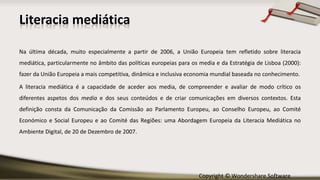 Copyright © Wondershare Software
Na última década, muito especialmente a partir de 2006, a União Europeia tem refletido sobre literacia
mediática, particularmente no âmbito das políticas europeias para os media e da Estratégia de Lisboa (2000):
fazer da União Europeia a mais competitiva, dinâmica e inclusiva economia mundial baseada no conhecimento.
A literacia mediática é a capacidade de aceder aos media, de compreender e avaliar de modo crítico os
diferentes aspetos dos media e dos seus conteúdos e de criar comunicações em diversos contextos. Esta
definição consta da Comunicação da Comissão ao Parlamento Europeu, ao Conselho Europeu, ao Comité
Económico e Social Europeu e ao Comité das Regiões: uma Abordagem Europeia da Literacia Mediática no
Ambiente Digital, de 20 de Dezembro de 2007.
Literacia mediática
 