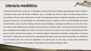 Copyright © Wondershare Software
O referido documento diz, ainda, que “a abordagem europeia da literacia mediática deve abranger todos os media” e
“considerar vários níveis de literacia mediática: estar à vontade com todos os tipos de media, desde jornais a
comunidades virtuais; utilizar ativamente os media, nomeadamente através da televisão interativa, dos motores de
pesquisa da Internet ou da participação em comunidades virtuais, e explorar melhor as potencialidades dos media
entretenimento, acesso à cultura, diálogo intercultural, aprendizagem e aplicações quotidianas; ter uma visão crítica
dos media no que respeita tanto à qualidade como ao rigor do conteúdo; utilizar criticamente os media, atendendo a
que a evolução das tecnologias dos media e a presença crescente da Internet como canal de distribuição permitem
que um número crescente de europeus crie e difunda imagens, informação e conteúdos; compreender a economia
dos media e a diferença entre pluralismo e propriedade dos media; estar consciente das questões dos direitos de
autor, essenciais para uma “cultura de legalidade”, em especial para os mais novos, na sua dupla qualidade de
consumidores e produtores de conteúdos” (Comissão das Comunidades Europeias, 2007).
Literacia mediática
 