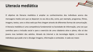 Copyright © Wondershare Software
O objetivo da literacia mediática é ampliar os conhecimentos dos indivíduos acerca das
mensagens media com que se deparam no seu dia-a-dia, como, por exemplo, programas, filmes,
imagens, textos, sons e sítios web que lhes chegam através de diferentes formas de comunicação.
A literacia mediática é uma competência fundamental na Sociedade de Informação, uma vez que
contribui para a inclusão social e para o exercício de uma cidadania ativa e plena, não só dos
jovens mas também dos adultos. Através da internet e da tecnologia digital, o número de
indivíduos que pode criar e divulgar imagens, informação e conteúdos é cada vez maior.
Literacia mediática
 