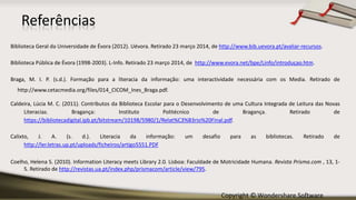 Copyright © Wondershare Software
Referências
Biblioteca Geral da Universidade de Évora (2012). Uévora. Retirado 23 março 2014, de http://www.bib.uevora.pt/avaliar-recursos.
Biblioteca Pública de Évora (1998-2003). L-Info. Retirado 23 março 2014, de http://www.evora.net/bpe/Linfo/introduçao.htm.
Braga, M. I. P. (s.d.). Formação para a literacia da informação: uma interactividade necessária com os Media. Retirado de
http://www.cetacmedia.org/files/014_CICOM_Ines_Braga.pdf.
Caldeira, Lúcia M. C. (2011). Contributos da Biblioteca Escolar para o Desenvolvimento de uma Cultura Integrada de Leitura das Novas
Literacias. Bragança: Instituto Politécnico de Bragança. Retirado de
https://bibliotecadigital.ipb.pt/bitstream/10198/5980/1/Relat%C3%B3rio%20Final.pdf.
Calixto, J. A. (s. d.). Literacia da informação: um desafio para as bibliotecas. Retirado de
http://ler.letras.up.pt/uploads/ficheiros/artigo5551.PDF
Coelho, Helena S. (2010). Information Literacy meets Library 2.0. Lisboa: Faculdade de Motricidade Humana. Revista Prisma.com , 13, 1-
5. Retirado de http://revistas.ua.pt/index.php/prismacom/article/view/795.
 