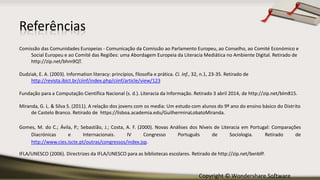 Copyright © Wondershare Software
Referências
Comissão das Comunidades Europeias - Comunicação da Comissão ao Parlamento Europeu, ao Conselho, ao Comité Económico e
Social Europeu e ao Comité das Regiões: uma Abordagem Europeia da Literacia Mediática no Ambiente Digital. Retirado de
http://zip.net/bhm9QT.
Dudziak, E. A. (2003). Information literacy: princípios, filosofia e prática. Ci. Inf., 32, n.1, 23-35. Retirado de
http://revista.ibict.br/ciinf/index.php/ciinf/article/view/123
Fundação para a Computação Científica Nacional (s. d.). Literacia da Informação. Retirado 3 abril 2014, de http://zip.net/blm815.
Miranda, G. L. & Silva S. (2011). A relação dos jovens com os media: Um estudo com alunos do 9º ano do ensino básico do Distrito
de Castelo Branco. Retirado de https://lisboa.academia.edu/GuilherminaLobatoMiranda.
Gomes, M. do C.; Ávila, P.; Sebastião, J.; Costa, A. F. (2000). Novas Análises dos Níveis de Literacia em Portugal: Comparações
Diacrónicas e Internacionais. IV Congresso Português de Sociologia. Retirado de
http://www.cies.iscte.pt/outras/congressos/index.jsp.
IFLA/UNESCO (2006). Directrizes da IFLA/UNESCO para as bibliotecas escolares. Retirado de http://zip.net/bxnblP.
 