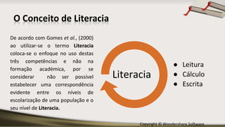 Copyright © Wondershare Software
O Conceito de Literacia
De acordo com Gomes et al., (2000)
ao utilizar-se o termo Literacia
coloca-se o enfoque no uso destas
três competências e não na
formação académica, por se
considerar não ser possível
estabelecer uma correspondência
evidente entre os níveis de
escolarização de uma população e o
seu nível de Literacia.
● Leitura
● Cálculo
● Escrita
Literacia
 