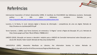 Copyright © Wondershare Software
Referências
Internacional Association of School Librarianship (1999). O manifesto da IFLA/UNESCO das bibliotecas escolares. Declaração
política da IASL sobre bibliotecas escolares. Retirado de
http://migueloliveira.web.simplesnet.pt/manifestounescobibescolares.htm
Loureiro, A. & Rocha, D. (s.d). Literacia digital e literacia da informação – competências de uma era digital. Retirado de
http://ticeduca.ie.ul.pt/atas/pdf/376.pdf
Torres Santomé, J. (2000). Jurjo Torres Santomé, em entrevista a “a Página”. Jornal a Página da Educação. 87, p.11. Retirado de
http://www.apagina.pt/?aba=7&cat=87&doc=7888&mid=2
UNESCO (2010). Educação um tesouro a descobrir: relatório para a UNESCO da Comissão Internacional sobre Educação para o
século XXI. Brasília: Faber-Castell. Retirado de http://zip.net/bpm91D.
UNESCO/IFLA (2005). Alexandria Manifesto on Libraries, the Information Society in Action. Retirado de
http://rcbp.dglb.pt/pt/ServProf/Documentacao/Paginas/Manifestos.aspx.
 
