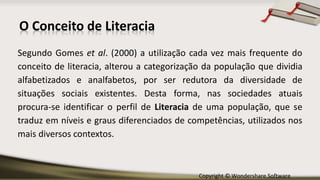 Copyright © Wondershare Software
O Conceito de Literacia
Segundo Gomes et al. (2000) a utilização cada vez mais frequente do
conceito de literacia, alterou a categorização da população que dividia
alfabetizados e analfabetos, por ser redutora da diversidade de
situações sociais existentes. Desta forma, nas sociedades atuais
procura-se identificar o perfil de Literacia de uma população, que se
traduz em níveis e graus diferenciados de competências, utilizados nos
mais diversos contextos.
 