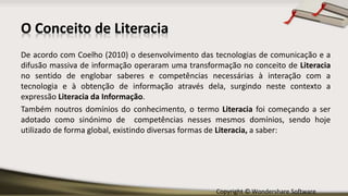 Copyright © Wondershare Software
O Conceito de Literacia
De acordo com Coelho (2010) o desenvolvimento das tecnologias de comunicação e a
difusão massiva de informação operaram uma transformação no conceito de Literacia
no sentido de englobar saberes e competências necessárias à interação com a
tecnologia e à obtenção de informação através dela, surgindo neste contexto a
expressão Literacia da Informação.
Também noutros domínios do conhecimento, o termo Literacia foi começando a ser
adotado como sinónimo de competências nesses mesmos domínios, sendo hoje
utilizado de forma global, existindo diversas formas de Literacia, a saber:
 