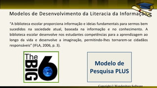 Copyright © Wondershare Software
“A biblioteca escolar proporciona informação e ideias fundamentais para sermos bem
sucedidos na sociedade atual, baseada na informação e no conhecimento. A
biblioteca escolar desenvolve nos estudantes competências para a aprendizagem ao
longo da vida e desenvolve a imaginação, permitindo-lhes tornarem-se cidadãos
responsáveis” (IFLA, 2006, p. 3).
Modelo de
Pesquisa PLUS
 