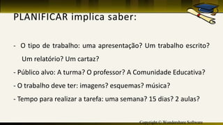 Copyright © Wondershare Software
- O tipo de trabalho: uma apresentação? Um trabalho escrito?
Um relatório? Um cartaz?
- Público alvo: A turma? O professor? A Comunidade Educativa?
- O trabalho deve ter: imagens? esquemas? música?
- Tempo para realizar a tarefa: uma semana? 15 dias? 2 aulas?
 