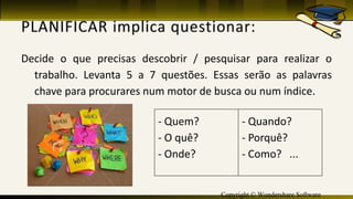 Copyright © Wondershare Software
Decide o que precisas descobrir / pesquisar para realizar o
trabalho. Levanta 5 a 7 questões. Essas serão as palavras
chave para procurares num motor de busca ou num índice.
- Quem?
- O quê?
- Onde?
- Quando?
- Porquê?
- Como? ...
 