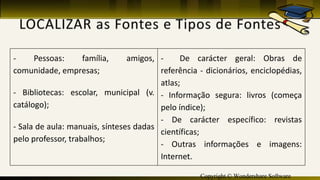 Copyright © Wondershare Software
- Pessoas: família, amigos,
comunidade, empresas;
- Bibliotecas: escolar, municipal (v.
catálogo);
- Sala de aula: manuais, sínteses dadas
pelo professor, trabalhos;
- De carácter geral: Obras de
referência - dicionários, enciclopédias,
atlas;
- Informação segura: livros (começa
pelo índice);
- De carácter específico: revistas
científicas;
- Outras informações e imagens:
Internet.
 