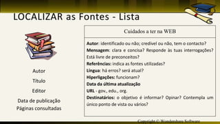 Copyright © Wondershare Software
Cuidados a ter na WEB
Autor: identificado ou não; credível ou não, tem o contacto?
Mensagem: clara e concisa? Responde às tuas interrogações?
Está livre de preconceitos?
Referências: indica as fontes utilizadas?
Língua: há erros? será atual?
Hiperligações: funcionam?
Data da última atualização
URL - gov., edu., org.
Destinatários: o objetivo é informar? Opinar? Contempla um
único ponto de vista ou vários?
Autor
Título
Editor
Data de publicação
Páginas consultadas
 