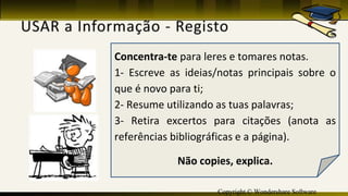 Copyright © Wondershare Software
Concentra-te para leres e tomares notas.
1- Escreve as ideias/notas principais sobre o
que é novo para ti;
2- Resume utilizando as tuas palavras;
3- Retira excertos para citações (anota as
referências bibliográficas e a página).
Não copies, explica.
 