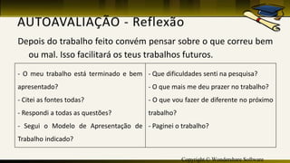 Copyright © Wondershare Software
Depois do trabalho feito convém pensar sobre o que correu bem
ou mal. Isso facilitará os teus trabalhos futuros.
- O meu trabalho está terminado e bem
apresentado?
- Citei as fontes todas?
- Respondi a todas as questões?
- Segui o Modelo de Apresentação de
Trabalho indicado?
- Que dificuldades senti na pesquisa?
- O que mais me deu prazer no trabalho?
- O que vou fazer de diferente no próximo
trabalho?
- Paginei o trabalho?
 