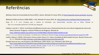 Copyright © Wondershare Software
Biblioteca Geral da Universidade de Évora (2012). Uévora. Retirado 23 março 2014, de http://www.bib.uevora.pt/avaliar-recursos.
Biblioteca Pública de Évora (1998-2003). L-Info. Retirado 23 março 2014, de http://www.evora.net/bpe/Linfo/introduçao.htm.
Braga, M. I. P. (s.d.). Formação para a literacia da informação: uma interactividade necessária com os Media. Retirado de
http://www.cetacmedia.org/files/014_CICOM_Ines_Braga.pdf.
Caldeira, Lúcia M. C. (2011). Contributos da Biblioteca Escolar para o Desenvolvimento de uma Cultura Integrada de Leitura das
Novas Literacias. Bragança: Instituto Politécnico de Bragança. Retirado de
https://bibliotecadigital.ipb.pt/bitstream/10198/5980/1/Relat%C3%B3rio%20Final.pdf.
Calixto, J. A. (s. d.). Literacia da informação: um desafio para as bibliotecas. Retirado de http://ler.letras.up.pt/uploads/ficheiros/artigo5551.PDF
Coelho, Helena S. (2010). Information Literacy meets Library 2.0. Lisboa: Faculdade de Motricidade Humana. Revista Prisma.com ,
13, 1-5. Retirado de http://revistas.ua.pt/index.php/prismacom/article/view/795.
Direção-Geral do livro, dos Arquivos e das Bibliotecas. (2007-2014). Livro. Retirado 3 abril 2014, de
http://www.dglb.pt/sites/DGLB/Portugues/bibliotecasPublicas/Paginas/manifestoUnescoBibliotecasPublicas.aspx.
Dudziak, E. A. (2003). Information literacy: princípios, filosofia e prática. Ci. Inf., 32, n.1, 23-35. Retirado de
http://revista.ibict.br/ciinf/index.php/ciinf/article/view/123
 