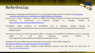 Copyright © Wondershare Software
Fundação para a Computação Científica Nacional (s. d.). Literacia da Informação. Retirado 3 abril 2014, de http://www.b-
on.pt/index.php?option=com_content&view=article&id=199&Itemid=19&lang=pt.
Gomes, M. do C.; Ávila, P.; Sebastião, J.; Costa, A. F. (2000). Novas Análises dos Níveis de Literacia em Portugal: Comparações
Diacrónicas e Internacionais. IV Congresso Português de Sociologia. Retirado de
http://www.cies.iscte.pt/outras/congressos/index.jsp.
IFLA/UNESCO (2006). Directrizes da IFLA/UNESCO para as bibliotecas escolares. Retirado de
http://www.ifla.org/files/assets/school-libraries-resource-centers/publications/school-library-guidelines/school-library-
guidelines-pt.pdf.
Internacional Association of School Librarianship (1999). O manifesto da IFLA/UNESCO das bibliotecas escolares. Declaração
política da IASL sobre bibliotecas escolares. Retirado de
http://migueloliveira.web.simplesnet.pt/manifestounescobibescolares.htm.
Ministério da Educação (2009). Programa de Português do Ensino Básico. Lisboa: DGIDC. Retirado de
http://dge.mec.pt/metascurriculares/index.php?s=directorio&pid=16.
Ministério da Educação e Ciência. Gabinete da Rede Bibliotecas Escolares. Portal RBE. Retirado 25 março 2014, de
http://www.rbe.mec.pt/np4/home.
 