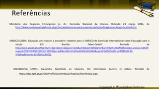 Copyright © Wondershare Software
Ministério dos Negócios Estrangeiros (s. d.). Comissão Nacional da Unesco. Retirado 23 março 2014, de
http://www.unescoportugal.mne.pt/pt/temas/educacao-para-o-seculo-xxi/aprendizagem-ao-longo-da-vida.html.
UNESCO (2010). Educação um tesouro a descobrir: relatório para a UNESCO da Comissão Internacional sobre Educação para o
século XXI. Brasília: Faber-Castell. Retirado de
http://www.google.pt/url?sa=t&rct=j&q=&esrc=s&source=web&cd=6&ved=0CFQQFjAF&url=http%3A%2F%2Funesdoc.unesco.org%2Fi
mages%2F0010%2F001095%2F109590por.pdf&ei=0EkrU7zkDqeP0AWH6YHABA&usg=AFQjCNEOut0C-umEQBCuRlI-9K-
rV3bPxg&bvm=bv.62922401,d.bGQ.
UNESCO/IFLA (2005). Alexandria Manifesto on Libraries, the Information Society in Action. Retirado de
http://rcbp.dglb.pt/pt/ServProf/Documentacao/Paginas/Manifestos.aspx.
 