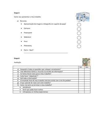 Etapa5
Como vou apresentar o meu trabalho:
a) Recursos:
Etapa6
Avaliação
Sim Não
a) Respondi a todas as questões que coloquei inicialmente?
b) Usei diferentes fontes e recursos na recolha de informação?
c) As fontes foram úteis para o meu trabalho?
d) Evitei fazer “cópia/cola”?
e) Reli toda a informação?
f) O resultado final do meu trabalho está de acordo com o me foi pedido?
g) O que aprendi de novo com este trabalho?
h) Como me senti ao terminar o meu trabalho?
 Satisfeito/a
 Senti que podia fazer melhor
 Ultrapassou as minhas expectativas
 Apresentação de imagens e fotografia em suporte de papel
 Cartazes
 Powerpoint
 Slideshare
 Prezi
 Photostory
 Outro : Qual?
__________________________________________________
 