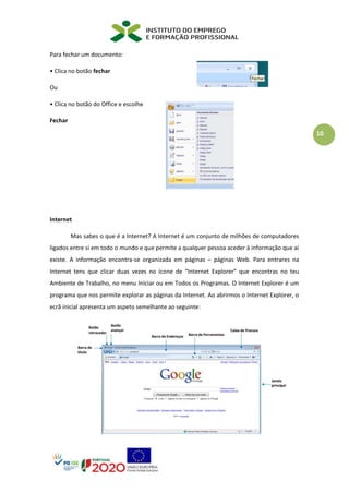 10
Para fechar um documento:
• Clica no botão fechar
Ou
• Clica no botão do Office e escolhe
Fechar
Internet
Mas sabes o que é a Internet? A Internet é um conjunto de milhões de computadores
ligados entre si em todo o mundo e que permite a qualquer pessoa aceder à informação que aí
existe. A informação encontra-se organizada em páginas – páginas Web. Para entrares na
Internet tens que clicar duas vezes no ícone de “Internet Explorer” que encontras no teu
Ambiente de Trabalho, no menu Iniciar ou em Todos os Programas. O Internet Explorer é um
programa que nos permite explorar as páginas da Internet. Ao abrirmos o Internet Explorer, o
ecrã inicial apresenta um aspeto semelhante ao seguinte:
 
