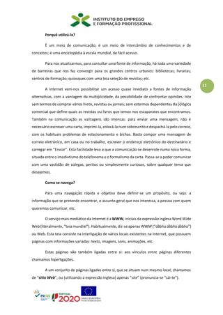 11
Porquê utilizá-la?
É um meio de comunicação; é um meio de intercâmbio de conhecimentos e de
conceitos; é uma enciclopédia à escala mundial, de fácil acesso.
Para nos atualizarmos, para consultar uma fonte de informação, há toda uma variedade
de barreiras que nos faz convergir para os grandes centros urbanos: bibliotecas; livrarias;
centros de formação; quiosques com uma boa seleção de revistas; etc.
A Internet vem-nos possibilitar um acesso quase imediato a fontes de informação
alternativas, com a vantagem da multiplicidade, da possibilidade de confrontar opiniões. Isto
sem termos de comprar vários livros, revistas ou jornais; sem estarmos dependentes da (i)lógica
comercial que define quais as revistas ou livros que temos nos escaparates que encontramos.
Também na comunicação as vantagens são imensas: para enviar uma mensagem, não é
necessário escrever uma carta, imprimi-la, colocá-la num sobrescrito e despachá-la pelo correio,
com os habituais problemas de estacionamento e bichas. Basta compor uma mensagem de
correio eletrónico, em casa ou no trabalho, escrever o endereço eletrónico do destinatário e
carregar em “Enviar”. Esta facilidade leva a que a comunicação se desenrole numa nova forma,
situada entre o imediatismo do telefonema e o formalismo da carta. Passa-se a poder comunicar
com uma vastidão de colegas, peritos ou simplesmente curiosos, sobre qualquer tema que
desejemos.
Como se navega?
Para uma navegação rápida e objetiva deve definir-se um propósito, ou seja: a
informação que se pretende encontrar, o assunto geral que nos interessa, a pessoa com quem
queremos comunicar, etc.
O serviço mais mediático da Internet é a WWW, iniciais da expressão inglesa Word Wide
Web (literalmente, “teia mundial”). Habitualmente, diz-se apenas WWW (“dâblio dâblio dâblio”)
ou Web. Esta teia consiste na interligação de vários locais existentes na Internet, que possuem
páginas com informações variadas: texto, imagens, sons, animações, etc.
Estas páginas são também ligadas entre si: aos vínculos entre páginas diferentes
chamamos hiperligações.
A um conjunto de páginas ligadas entre si, que se situam num mesmo local, chamamos
de “sítio Web”, ou (utilizando a expressão inglesa) apenas “site” (pronuncia-se “sái-te”).
 