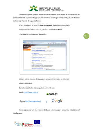 12
O Internet Explorer permite aceder automaticamente a um motor de busca através da
caixa de Procura. Experimenta pesquisar na Internet informação sobre as TIC, através da caixa
de Procura. Procede da seguinte forma:
• Clica duas vezes no ícone do Internet Explorer do ambiente de trabalho
• Depois escreve TIC na caixa de procura e clica na tecla Enter.
• No teu ecrã deve aparecer algo assim:
Existem outros motores de busca para procurar informação na Internet.
Vamos conhece-los…
Os motores de busca mais populares entre nós são:
• Sapo http://www.sapo.pt
• Google http://www.google.pt
Vamos agora usar um dos motores de busca anteriores para procurar o sítio do Portal
dos Catraios.
 