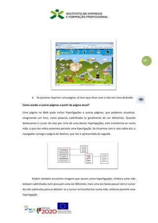 14
6. Se quiseres imprimir uma página, só tens que clicar com o rato em cima do botão
Como aceder a outras páginas a partir da página atual?
Uma página na Web pode incluir hiperligações a outras páginas, que podemos visualizar,
imaginando um livro, como palavras sublinhadas (e geralmente de cor diferente). Quando
deslocamos o cursor do rato por cima de uma destas hiperligações, este transforma-se numa
mão, o que nos indica estarmos perante uma hiperligação. Se clicarmos com o rato sobre ela, o
navegador carrega a página de destino, que nos é apresentada de seguida.
Podem também encontrar imagens que atuam como hiperligações. Embora estas não
estejam sublinhadas nem possuam uma cor diferente, mais uma vez basta passar com o cursor
do rato sobre elas para as detetar: se o cursor se transformar numa mão, estamos perante uma
hiperligação.
 