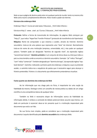 15
Note-se que a página de destino pode estar em qualquer parte do mundo: tanto no mesmo sítio
Web como noutro completamente diferente. Nisto reside o poder da Internet.
Estrutura dos endereços Web
Endereço: http // : Cursos pt utad www / Educacao _ html index Infancia :
Estrutura http // : www . utad . pt / Cursos / Educacao _ html index Infancia
Protocolo: Define a forma de transmissão de informações. As páginas Web começam por
"http://", que indica "HyperText Transfer Protocol" (protocolo de transferência de hipertexto).
Máquina: Nome do computador a que estamos a aceder, através da Internet. Domínio
secundário: trata-se de uma palavra que representa uma "área" da Internet. Normalmente
trata-se do nome de uma instituição (empresa, universidade, etc.), mas pode ser qualquer
palavra. Também pode ser designado "domínio de segundo nível", da expressão inglesa
"second-level domain". Domínio primário: é um conjunto de letras (duas ou três) que indica o
país ou área temática onde se encontra o domínio secundário. Exemplo: "pt" indica "Portugal",
"com" indica "comercial". Também designado por "domínio de topo", da expressão inglesa "top-
level domain". Caminho: indicando a primeira parte do endereço a máquina a que se pretende
aceder, o caminho indica-nos a sequência de pastas que é necessário seguir para alcançar o
ficheiro pretendido. Ficheiro: é o documento que efetivamente pretendemos visualizar.
Factos quanto aos domínios dos endereços da Web
Ao ler informação que nos chega pela via física, é importante ter uma noção da
fiabilidade da mesma. Distinguir entre um conselho de revista prática ou dados de um artigo
científico é uma competência básica de qualquer leitor.
Também na Web é necessário dispor de informações acerca da fiabilidade da
informação obtida. E embora o conteúdo de debate potencial deste assunto seja imenso, um
dado em particular é essencial: deve-se ter presente qual é a instituição responsável pelo
documento que está a ser lido.
Na sua forma mais simples, pode-se considerar que a instituição responsável pelo
documento é aquela identificada pelo domínio secundário dos endereços Web.
 