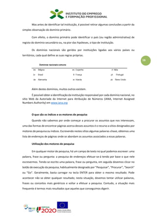 16
Mas antes de identificar tal instituição, é possível retirar algumas conclusões a partir da
simples observação do domínio primário.
Com efeito, o domínio primário pode identificar o país (ou região administrativa) de
registo do domínio secundário ou, na pior das hipóteses, o tipo de instituição.
Os domínios nacionais são geridos por instituições ligadas aos vários países ou
territórios, cada qual define as suas regras próprias.
Além destes domínios, muitos outros existem.
É possível obter a identificação da instituição responsável por cada domínio nacional, no
sítio Web da Autoriade da Internet para Atribuição de Números (IANA, Internet Assigned
Numbers Authority) em www.iana.org
O que são os índices e os motores de pesquisa
Quando não sabemos por onde começar a procurar os assuntos que nos interessam,
uma das formas de encontrar páginas acerca desses assuntos é o recurso a sítios designados por
motores de pesquisa ou índices. Escrevendo nestes sítios algumas palavras-chave, obtemos uma
lista de endereços de páginas onde se abordam os assuntos associados a essas palavras.
Utilização dos motores de pesquisa
Em qualquer motor de pesquisa, há um campo de texto no qual podemos escrever: uma
palavra, frase ou pergunta: a pesquisa de endereços efetuar-se-á tendo por base o que nele
escrevermos. Tendo-se escrito uma palavra, frase ou pergunta, em seguida devemos clicar no
botão de execução da pesquisa, habitualmente designado por “Pesquisar”, “Procurar”, “Search”
ou “Go”. Geralmente, basta carregar na tecla ENTER para obter o mesmo resultado. Pode
acontecer não se obter qualquer resultado; nesta situação, devemos tentar utilizar palavras,
frases ou conceitos mais genéricos e voltar a efetuar a pesquisa. Contudo, a situação mais
frequente é termos mais resultados que aqueles que conseguimos digerir.
 