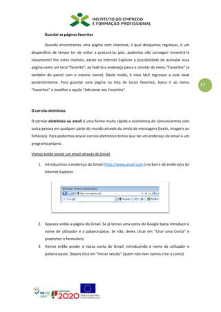 17
Guardar as páginas favoritas
Quando encontramos uma página com interesse, à qual desejamos regressar, é um
desperdício de tempo ter de voltar a procurá-la; pior, podemos não conseguir encontrá-la
novamente! Por estes motivos, existe no Internet Explorer a possibilidade de assinalar essa
página como um local “favorito”; ao fazê-lo o endereço passa a constar do menu “Favoritos” (e
também do painel com o mesmo nome). Deste modo, é mais fácil regressar a esse local
posteriormente. Para guardar uma página na lista de locais favoritos, basta ir ao menu
“Favoritos” e escolher a opção “Adicionar aos Favoritos”.
O correio eletrónico
O correio eletrónico ou email é uma forma muito rápida e económica de comunicarmos com
outra pessoa em qualquer parte do mundo através do envio de mensagens (texto, imagens ou
ficheiros). Para podermos enviar correio eletrónico temos que ter um endereço de email e um
programa próprio.
Vamos então enviar um email através do Gmail.
1. Introduzimos o endereço do Gmail (http://www.gmail.com ) na barra de endereços do
Internet Explorer.
2. Aparece então a página do Gmail. Se já temos uma conta do Google basta introduzir o
nome de utilizador e a palavra-passe. Se não, deves clicar em “Criar uma Conta” e
preencher o formulário.
3. Vamos então aceder à nossa conta do Gmail, introduzindo o nome de utilizador e
palavra-passe. Depois clica em “Iniciar sessão” (quem não tiver vamos criar a conta).
 