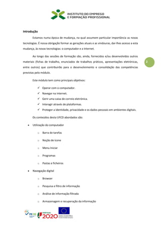 2
Introdução
Estamos numa época de mudança, na qual assumem particular importância as novas
tecnologias. É nossa obrigação formar as gerações atuais e as vindouras, dar-lhes acesso a esta
mudança, às novas tecnologias: o computador e a Internet.
Ao longo das sessões de formação são, ainda, fornecidos e/ou desenvolvidos outros
materiais (fichas de trabalho, enunciados de trabalhos práticos, apresentações eletrónicas,
entre outros) que contribuirão para o desenvolvimento e consolidação das competências
previstas pelo módulo.
Este módulo tem como principais objetivos:
✓ Operar com o computador.
✓ Navegar na internet.
✓ Gerir uma caixa de correio eletrónica.
✓ Interagir através de plataformas.
✓ Proteger a identidade, privacidade e os dados pessoais em ambientes digitais.
Os conteúdos desta UFCD abordados são:
• Utilização do computador
o Barra de tarefas
o Noção de ícone
o Menu Iniciar
o Programas
o Pastas e ficheiros
• Navegação digital
o Browser
o Pesquisa e filtro de informação
o Análise de informação filtrada
o Armazenagem e recuperação da informação
 