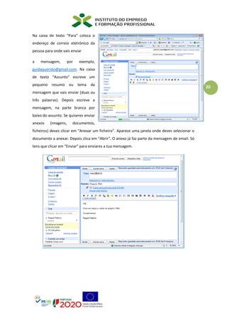 20
Na caixa de texto “Para” coloca o
endereço de correio eletrónico da
pessoa para onde vais enviar
a mensagem, por exemplo,
guidaquerido@gmail.com. Na caixa
de texto “Assunto” escreve um
pequeno resumo ou tema da
mensagem que vais enviar (duas ou
três palavras). Depois escreve a
mensagem, na parte branca por
baixo do assunto. Se quiseres enviar
anexos (imagens, documentos,
ficheiros) deves clicar em “Anexar um ficheiro”. Aparece uma janela onde deves selecionar o
documento a anexar. Depois clica em “Abrir”. O anexo já faz parte da mensagem de email. Só
tens que clicar em “Enviar” para enviares a tua mensagem.
 