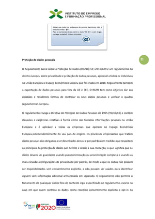 21
Proteção de dados pessoais
O Regulamento Geral sobre a Proteção de Dados (RGPD) (UE) 2016/679 é um regulamento do
direito europeu sobre privacidade e proteção de dados pessoais, aplicável a todos os indivíduos
na União Europeia e Espaço Económico Europeu que foi criado em 2018. Regulamenta também
a exportação de dados pessoais para fora da UE e EEE. O RGPD tem como objetivo dar aos
cidadãos e residentes formas de controlar os seus dados pessoais e unificar o quadro
regulamentar europeu.
O regulamento revoga a Diretiva de Proteção de Dados Pessoais de 1995 (95/46/CE) e contém
cláusulas e exigências relativas à forma como são tratadas informações pessoais na União
Europeia e é aplicável a todas as empresas que operem no Espaço Económico
Europeu,independentemente do seu país de origem. Os processos empresariais que tratem
dados pessoais são obrigados a ser desenhados de raiz e por padrão com medidas que respeitem
os princípios da proteção de dados por defeito e desde a sua conceção, o que significa que os
dados devem ser guardados usando pseudonimização ou anonimização completa e usando as
mais elevadas configurações de privacidade por padrão, de modo a que os dados não possam
ser disponibilizados sem consentimento explícito, e não possam ser usados para identificar
alguém sem informação adicional armazenada em separado. O regulamento não permite o
tratamento de quaisquer dados fora do contexto legal especificado no regulamento, exceto no
caso em que quem controla os dados tenha recebido consentimento explícito e opt-in do
 