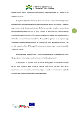 22
proprietário dos dados. O proprietário tem ainda o direito de revogar esta permissão em
qualquer momento.
O responsável pelo tratamento dos dados pessoais deve declarar claramente qualquer
recolha de dados, declarar qual o enquadramento jurídico que permite essa recolha, a finalidade
do processamento de dados, quanto tempo vão ficar armazenados os dados e se esses dados
serão partilhados com terceiros fora da União Europeia. Os utilizadores têm o direito de exigir
uma cópia dos dados recolhidos em formato comum e o direito de exigir que esses dados sejam
eliminados em determinadas circunstâncias. As autoridades públicas e as empresas cuja
atividade se centre no tratamento regular ou sistemático de dados pessoais são obrigados a ter
um data protection officer (DPO), o qual é responsável por assegurar que o tratamento está de
acordo com o RGDP.
As empresas são ainda obrigadas a comunicar qualquer violação de dados no prazo de
72h quando isso tenha qualquer efeito adverso na privacidade do utilizador.
O regulamento foi aprovado em 15 de abril de 2016.[2] Após um período de transição
de dois anos, entrou em vigor em 25 de maio de 2018.[3] Uma vez que o RGPD é um
regulamento, e não uma diretiva, não é necessário que os estados-membro aprovem legislação
adicional, pelo que o regulamento é vinculativo e aplicável.
 