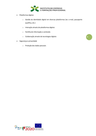 3
• Plataformas digitais
o Gestão da identidade digital em diversas plataformas (ex: e-mail, passaporte
qualifica, etc.)
o Interação através de plataformas digitais
o Partilha de informação e conteúdo
o Colaboração através de tecnologias digitais
• Segurança e privacidade
o Proteção dos dados pessoais
 