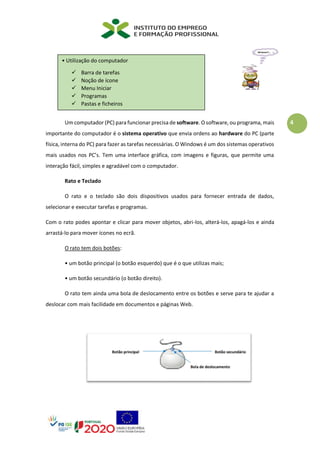 4
Um computador (PC) para funcionar precisa de software. O software, ou programa, mais
importante do computador é o sistema operativo que envia ordens ao hardware do PC (parte
física, interna do PC) para fazer as tarefas necessárias. O Windows é um dos sistemas operativos
mais usados nos PC’s. Tem uma interface gráfica, com imagens e figuras, que permite uma
interação fácil, simples e agradável com o computador.
Rato e Teclado
O rato e o teclado são dois dispositivos usados para fornecer entrada de dados,
selecionar e executar tarefas e programas.
Com o rato podes apontar e clicar para mover objetos, abri-los, alterá-los, apagá-los e ainda
arrastá-lo para mover ícones no ecrã.
O rato tem dois botões:
• um botão principal (o botão esquerdo) que é o que utilizas mais;
• um botão secundário (o botão direito).
O rato tem ainda uma bola de deslocamento entre os botões e serve para te ajudar a
deslocar com mais facilidade em documentos e páginas Web.
• Utilização do computador
✓ Barra de tarefas
✓ Noção de ícone
✓ Menu Iniciar
✓ Programas
✓ Pastas e ficheiros
 