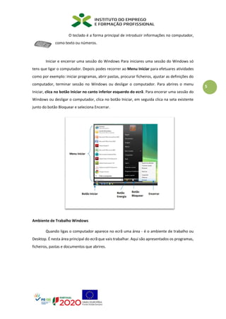 5
O teclado é a forma principal de introduzir informações no computador,
como texto ou números.
Iniciar e encerrar uma sessão do Windows Para iniciares uma sessão do Windows só
tens que ligar o computador. Depois podes recorrer ao Menu Iniciar para efetuares atividades
como por exemplo: iniciar programas, abrir pastas, procurar ficheiros, ajustar as definições do
computador, terminar sessão no Windows ou desligar o computador. Para abrires o menu
Iniciar, clica no botão Iniciar no canto inferior esquerdo do ecrã. Para encerar uma sessão do
Windows ou desligar o computador, clica no botão Iniciar, em seguida clica na seta existente
junto do botão Bloquear e seleciona Encerrar.
Ambiente de Trabalho Windows
Quando ligas o computador aparece no ecrã uma área - é o ambiente de trabalho ou
Desktop. É nesta área principal do ecrã que vais trabalhar. Aqui são apresentados os programas,
ficheiros, pastas e documentos que abrires.
 