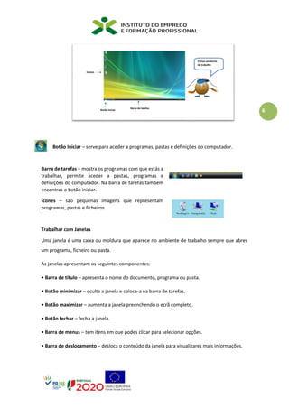 6
Botão Iniciar – serve para aceder a programas, pastas e definições do computador.
Barra de tarefas – mostra os programas com que estás a
trabalhar, permite aceder a pastas, programas e
definições do computador. Na barra de tarefas também
encontras o botão iniciar.
Ícones – são pequenas imagens que representam
programas, pastas e ficheiros.
Trabalhar com Janelas
Uma janela é uma caixa ou moldura que aparece no ambiente de trabalho sempre que abres
um programa, ficheiro ou pasta.
As janelas apresentam os seguintes componentes:
• Barra de título – apresenta o nome do documento, programa ou pasta.
• Botão minimizar – oculta a janela e coloca-a na barra de tarefas.
• Botão maximizar – aumenta a janela preenchendo o ecrã completo.
• Botão fechar – fecha a janela.
• Barra de menus – tem itens em que podes clicar para selecionar opções.
• Barra de deslocamento – desloca o conteúdo da janela para visualizares mais informações.
 