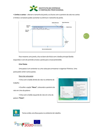 7
• Limites e cantos – alteram o tamanho da janela; se clicares com o ponteiro do rato nos cantos
e limites e arrastares podes aumentar ou diminuir o tamanho da janela.
Para moveres uma janela, clica na barra de título com o botão principal (botão
esquerdo) e com ele premido arrasta a janela para o local pretendido.
Criar Pastas
Uma pasta é um contentor ou uma caixa para armazenar e organizar ficheiros. Uma
pasta pode conter outras pastas.
Para criar uma pasta:
• Clica com o botão direito do rato no ambiente de
trabalho
• Escolhe a opção “Novo”, colocando o ponteiro do
rato em cima da palavra
• Clica com o botão esquerdo do rato em cima da
palavra “Pasta”.
Temos então uma Nova pasta no ambiente de trabalho.
 