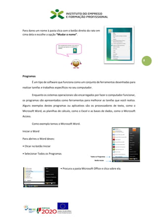 8
Para dares um nome à pasta clica com o botão direito do rato em
cima dela e escolhe a opção “Mudar o nome”.
Programas
É um tipo de software que funciona como um conjunto de ferramentas desenhadas para
realizar tarefas e trabalhos específicos no seu computador.
Enquanto os sistemas operacionais são encarregados por fazer o computador funcionar,
os programas são apresentados como ferramentas para melhorar as tarefas que você realiza.
Alguns exemplos destes programas ou aplicativos são os processadores de texto, como o
Microsoft Word, as planilhas de cálculo, como o Excel e as bases de dados, como o Microsoft
Access.
Como exemplo temos o Microsoft Word.
Iniciar o Word
Para abrires o Word deves:
• Clicar no botão Iniciar
• Selecionar Todos os Programas
• Procura a pasta Microsoft Office e clica sobre ela.
 
