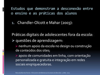 Estudos que demonstram a desconexão entre
o ensino e as práticas dos alunos

1. Chandler-Olcott e Mahar (2003):


Práticas digitais de adolescentes fora da escola:
 questões de aprendizagem:
   nenhum apoio da escola no design ou construção
  de conteúdos dos sites;
   apoio de comunidades em linha, com orientação
  personalizada e gratuita e integração em redes
  sociais enqriquecedoras.

  Manuela Barreto Nunes - II Encontro de Bibliotecas Escolares de Barcelos - 9 Mar. 2012
 